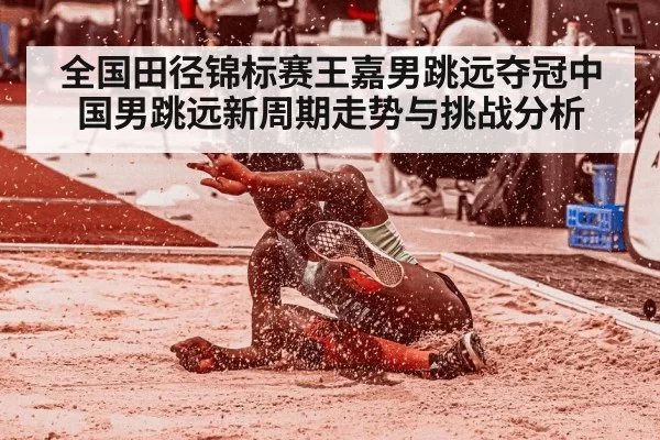 全国田径锦标赛王嘉男跳远夺冠中国男跳远新周期走势与挑战分析